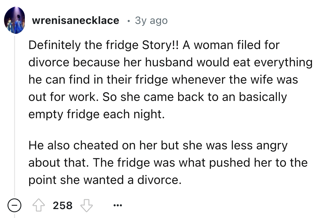 screenshot - wrenisanecklace 3y ago Definitely the fridge Story!! A woman filed for divorce because her husband would eat everything he can find in their fridge whenever the wife was out for work. So she came back to an basically empty fridge each night. 